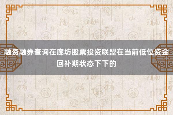 融资融券查询在廊坊股票投资联盟在当前低位资金回补期状态下下的