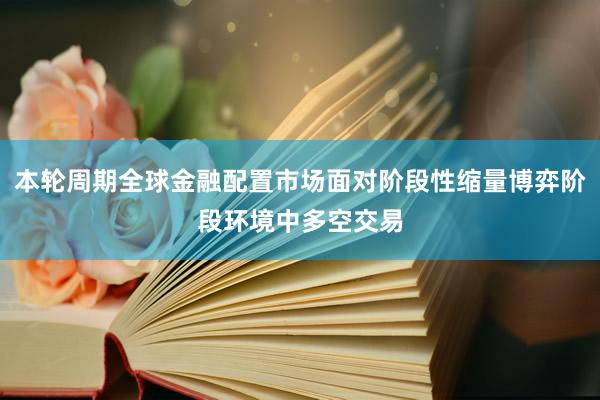 本轮周期全球金融配置市场面对阶段性缩量博弈阶段环境中多空交易