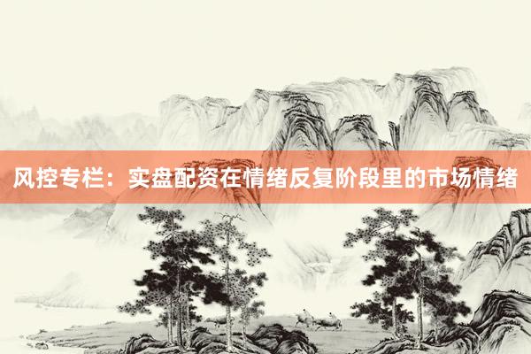 风控专栏：实盘配资在情绪反复阶段里的市场情绪