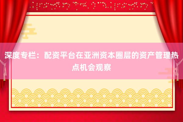 深度专栏：配资平台在亚洲资本圈层的资产管理热点机会观察