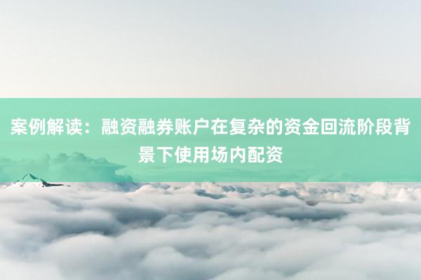 案例解读:融资融券账户在复杂的资金回流阶段背景下使用场内配资