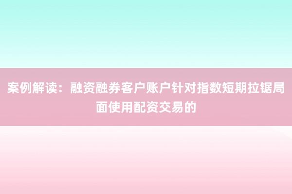 案例解读：融资融券客户账户针对指数短期拉锯局面使用配资交易的