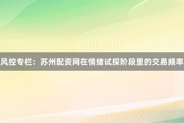 风控专栏：苏州配资网在情绪试探阶段里的交易频率