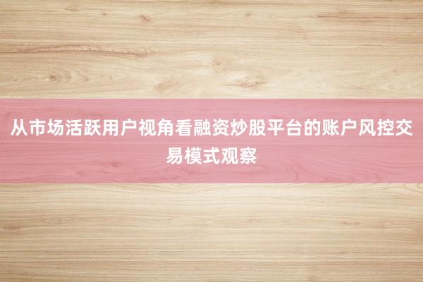 从市场活跃用户视角看融资炒股平台的账户风控交易模式观察