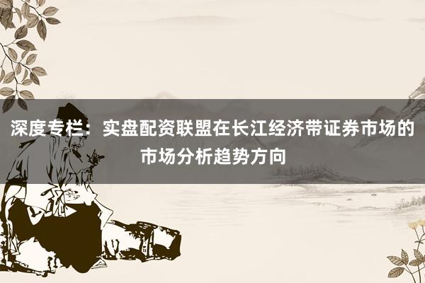 深度专栏：实盘配资联盟在长江经济带证券市场的市场分析趋势方向