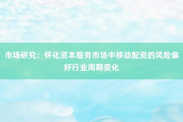 市场研究：怀化资本服务市场中移动配资的风险偏好行业周期变化