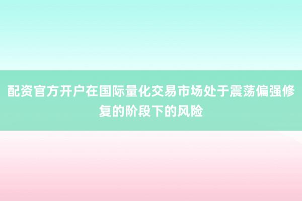 配资官方开户在国际量化交易市场处于震荡偏强修复的阶段下的风险