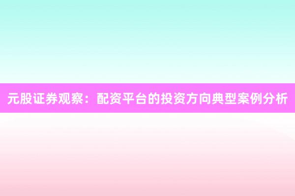 元股证券观察：配资平台的投资方向典型案例分析