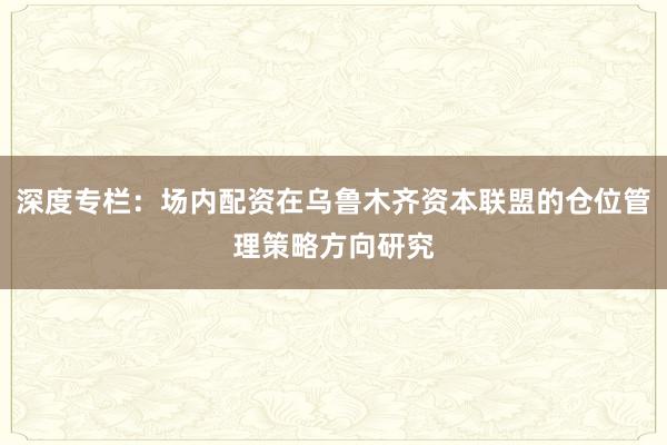 深度专栏：场内配资在乌鲁木齐资本联盟的仓位管理策略方向研究
