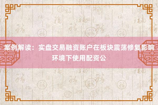 案例解读：实盘交易融资账户在板块震荡修复影响环境下使用配资公