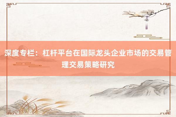 深度专栏：杠杆平台在国际龙头企业市场的交易管理交易策略研究
