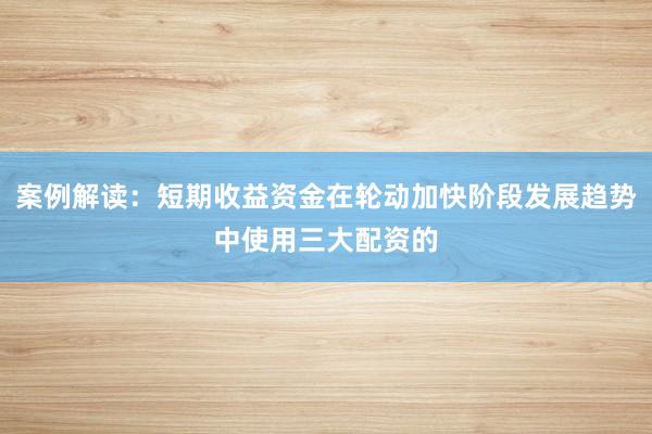 案例解读：短期收益资金在轮动加快阶段发展趋势中使用三大配资的