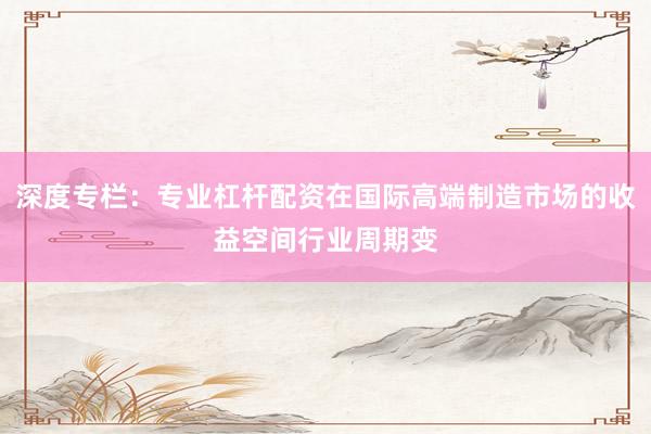 深度专栏：专业杠杆配资在国际高端制造市场的收益空间行业周期变