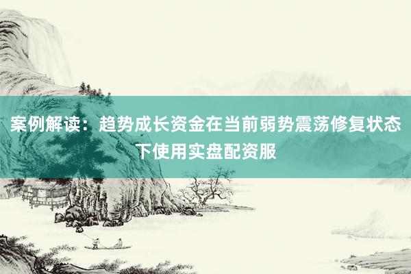 案例解读：趋势成长资金在当前弱势震荡修复状态下使用实盘配资服