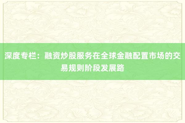 深度专栏：融资炒股服务在全球金融配置市场的交易规则阶段发展路
