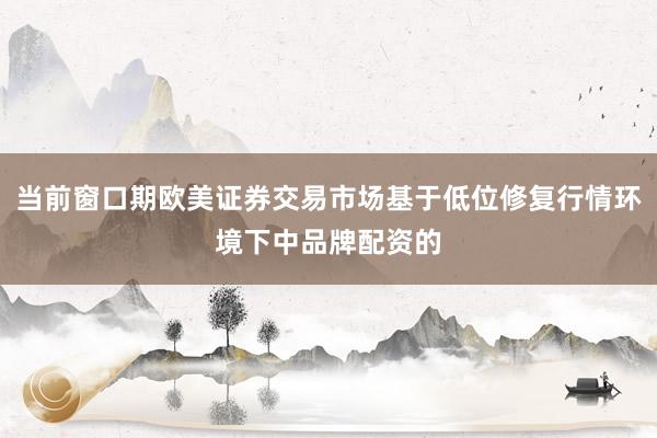 当前窗口期欧美证券交易市场基于低位修复行情环境下中品牌配资的