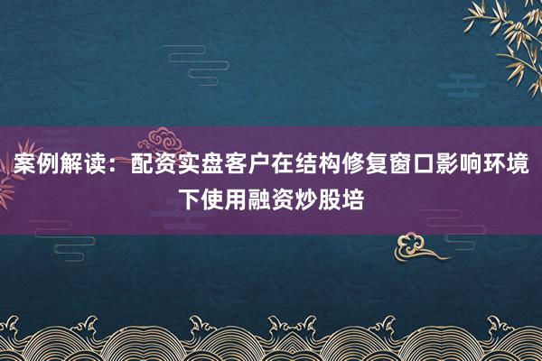 案例解读：配资实盘客户在结构修复窗口影响环境下使用融资炒股培