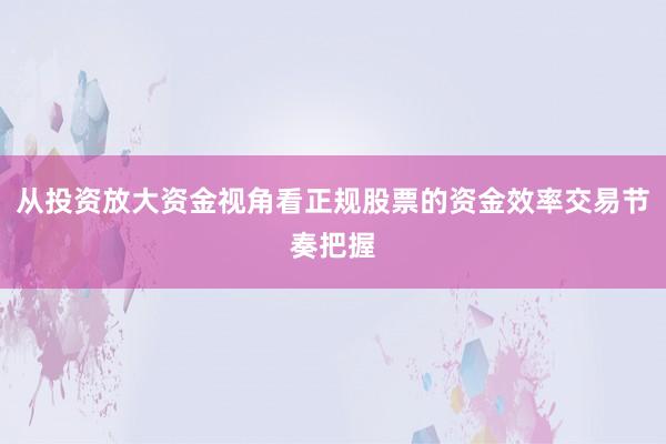 从投资放大资金视角看正规股票的资金效率交易节奏把握