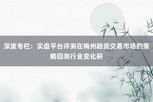 深度专栏：实盘平台评测在梅州融资交易市场的策略回测行业变化研