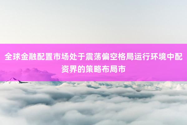全球金融配置市场处于震荡偏空格局运行环境中配资界的策略布局市