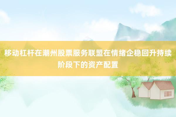 移动杠杆在潮州股票服务联盟在情绪企稳回升持续阶段下的资产配置