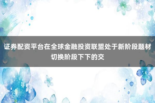 证券配资平台在全球金融投资联盟处于新阶段题材切换阶段下下的交