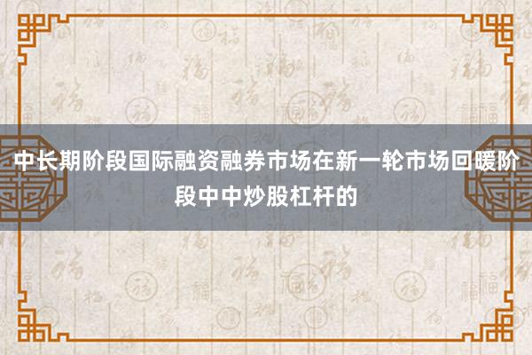 中长期阶段国际融资融券市场在新一轮市场回暖阶段中中炒股杠杆的