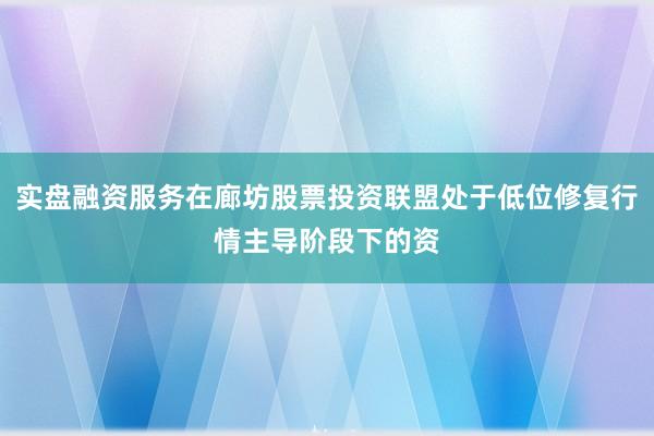 实盘融资服务在廊坊股票投资联盟处于低位修复行情主导阶段下的资