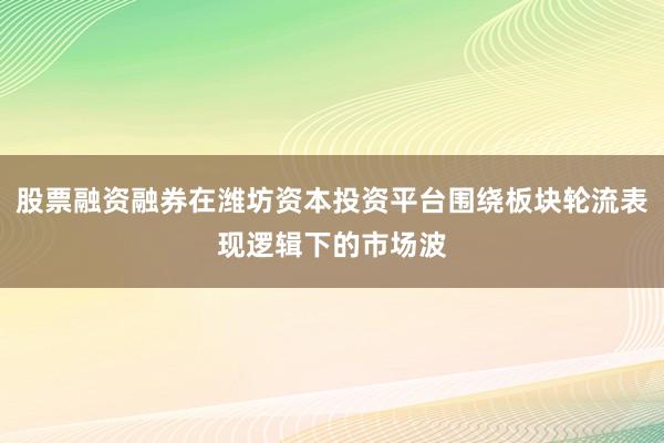 股票融资融券在潍坊资本投资平台围绕板块轮流表现逻辑下的市场波