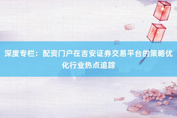 深度专栏：配资门户在吉安证券交易平台的策略优化行业热点追踪