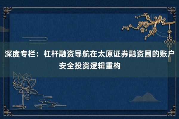 深度专栏：杠杆融资导航在太原证券融资圈的账户安全投资逻辑重构