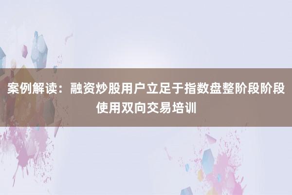 案例解读：融资炒股用户立足于指数盘整阶段阶段使用双向交易培训