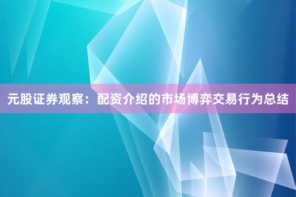 元股证券观察：配资介绍的市场博弈交易行为总结