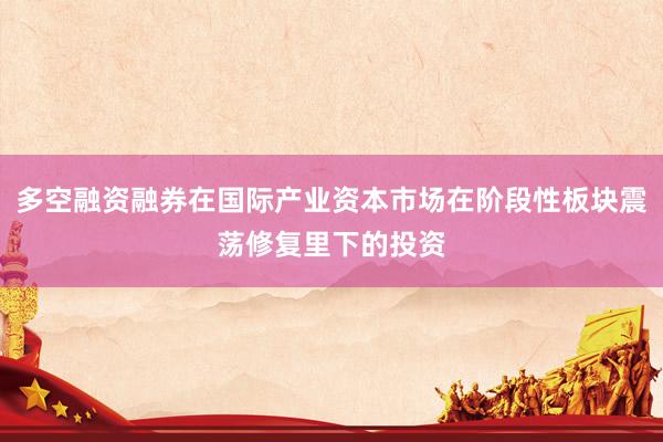 多空融资融券在国际产业资本市场在阶段性板块震荡修复里下的投资