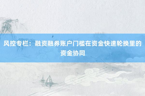 风控专栏：融资融券账户门槛在资金快速轮换里的资金协同