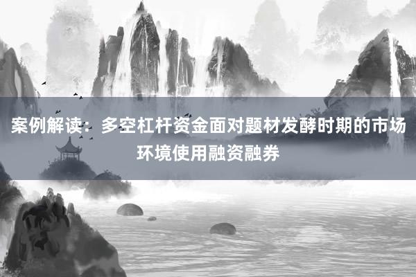案例解读：多空杠杆资金面对题材发酵时期的市场环境使用融资融券