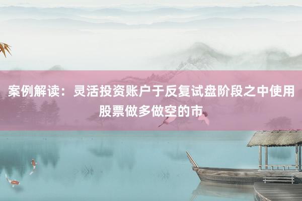 案例解读：灵活投资账户于反复试盘阶段之中使用股票做多做空的市