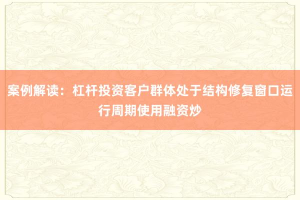 案例解读:杠杆投资客户群体处于结构修复窗口运行周期使用融资炒