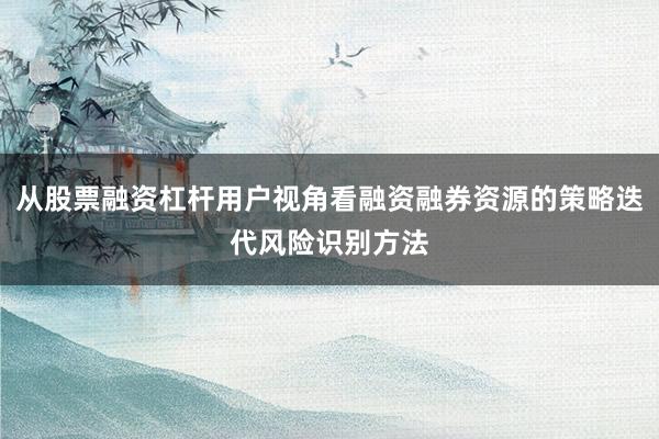 从股票融资杠杆用户视角看融资融券资源的策略迭代风险识别方法
