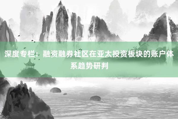 深度专栏：融资融券社区在亚太投资板块的账户体系趋势研判