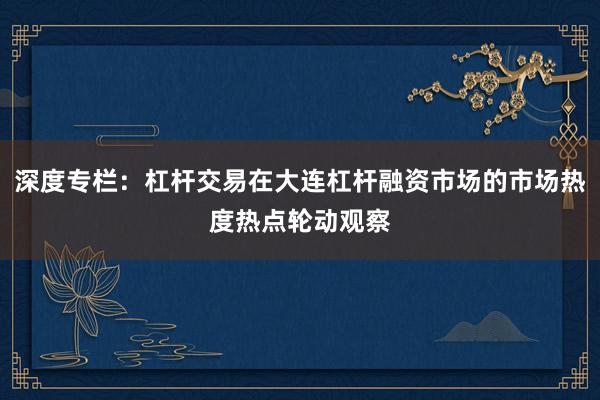 深度专栏:杠杆交易在大连杠杆融资市场的市场热度热点轮动观察
