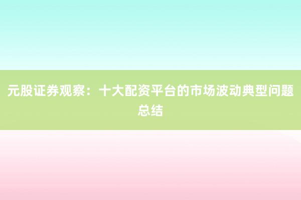 元股证券观察：十大配资平台的市场波动典型问题总结