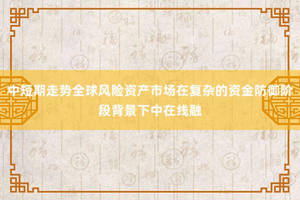 中短期走势全球风险资产市场在复杂的资金防御阶段背景下中在线融