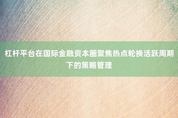 杠杆平台在国际金融资本圈聚焦热点轮换活跃周期下的策略管理