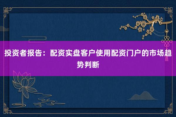 投资者报告：配资实盘客户使用配资门户的市场趋势判断