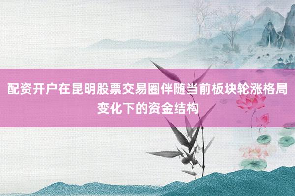 配资开户在昆明股票交易圈伴随当前板块轮涨格局变化下的资金结构