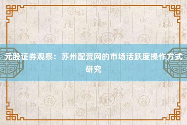 元股证券观察:苏州配资网的市场活跃度操作方式研究