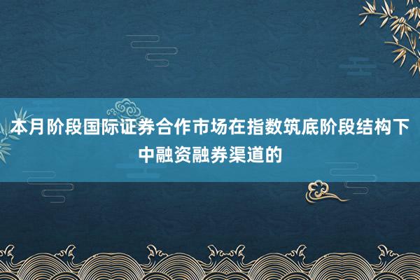 本月阶段国际证券合作市场在指数筑底阶段结构下中融资融券渠道的