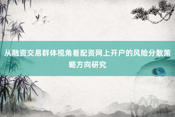从融资交易群体视角看配资网上开户的风险分散策略方向研究