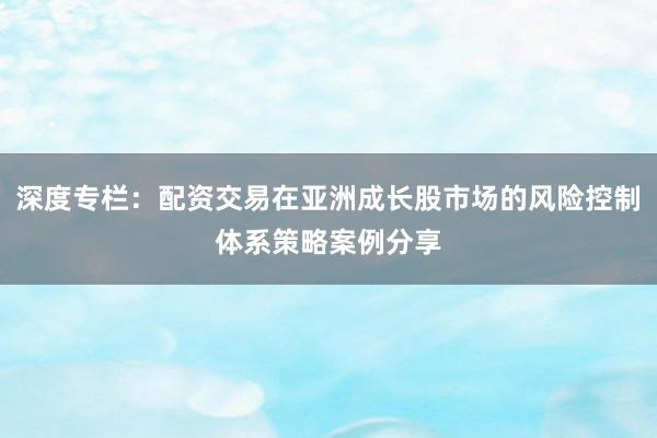 深度专栏：配资交易在亚洲成长股市场的风险控制体系策略案例分享